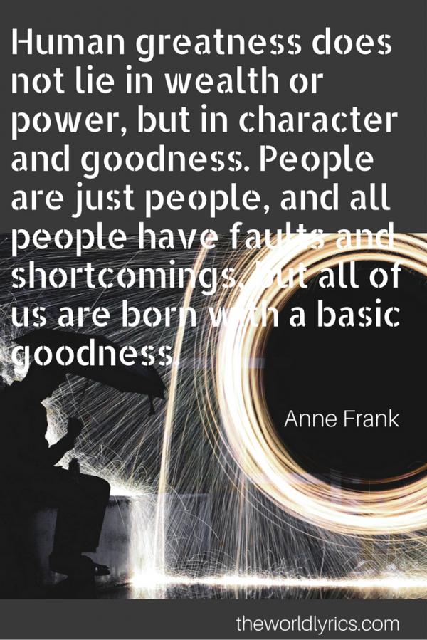 Human greatness does not lie in wealth or power, but in character and goodness. People are just people, and all people have faults and shortcomings, but all of us are born with a basic goodness.