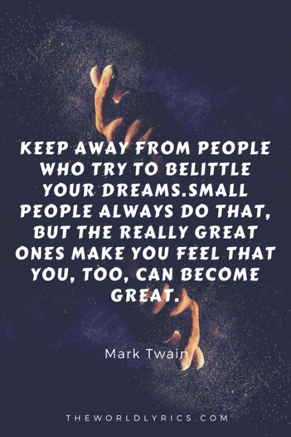 Keep away from people who try to belittle your dreams. Small people always do that, but the really great ones make you feel that you, too, can become great.